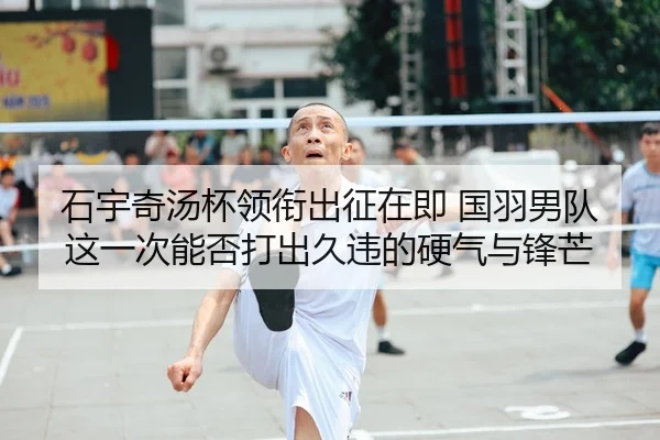 石宇奇汤杯领衔出征在即 国羽男队这一次能否打出久违的硬气与锋芒 - 新闻资讯焦点报道封面图