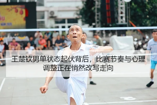王楚钦男单状态起伏背后，比赛节奏与心理调整正在悄然改写走向