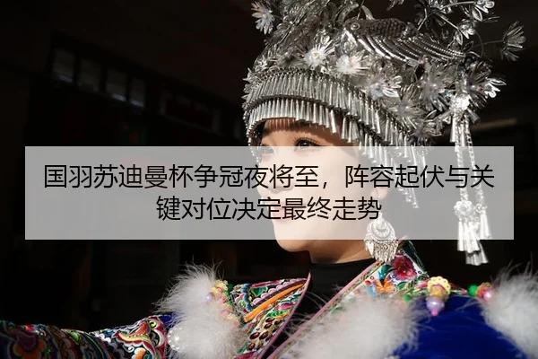 国羽苏迪曼杯争冠夜将至，阵容起伏与关键对位决定最终走势
